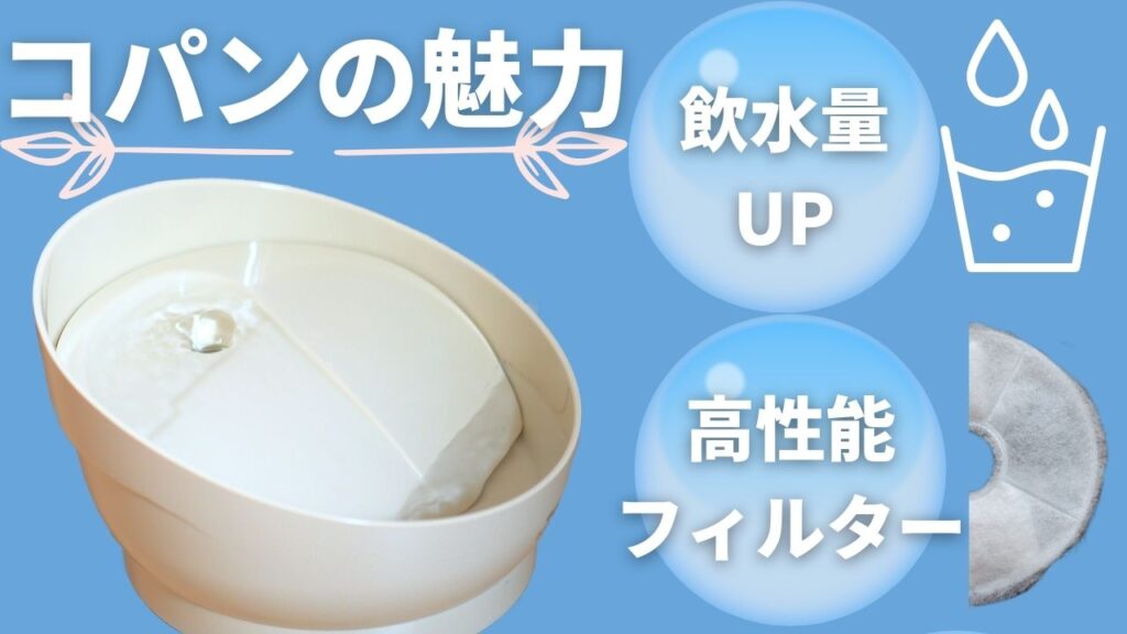 コパンは2つの魅力がある自動給水器です。①流れる水で水を飲む回数アップ②高性能フィルターでネコの飲水量アップします。